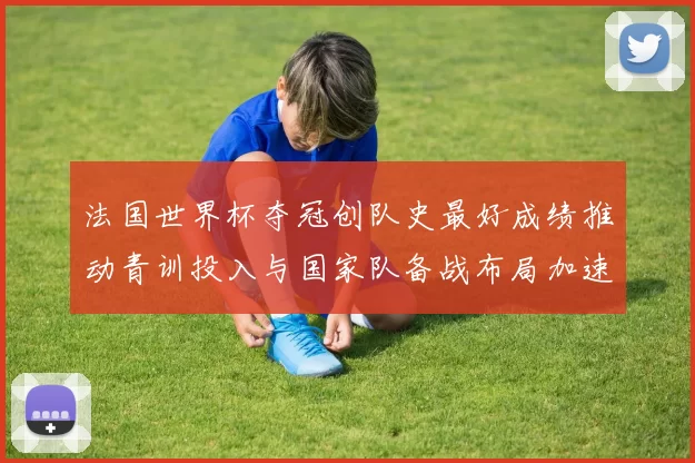 法国世界杯夺冠创队史最好成绩推动青训投入与国家队备战布局加速