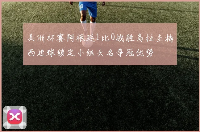 美洲杯赛阿根廷1比0战胜乌拉圭梅西进球锁定小组头名争冠优势