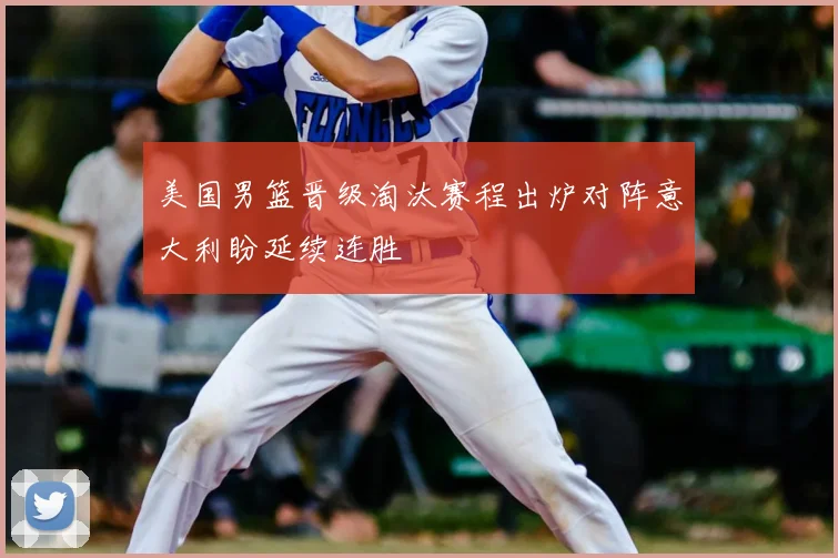 美国男篮晋级淘汰赛程出炉对阵意大利盼延续连胜