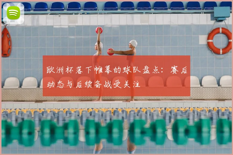 欧洲杯落下帷幕的球队盘点：赛后动态与后续备战受关注