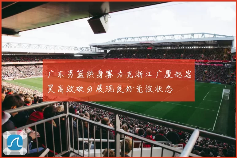 广东男篮热身赛力克浙江广厦赵岩昊高效砍分展现良好竞技状态
