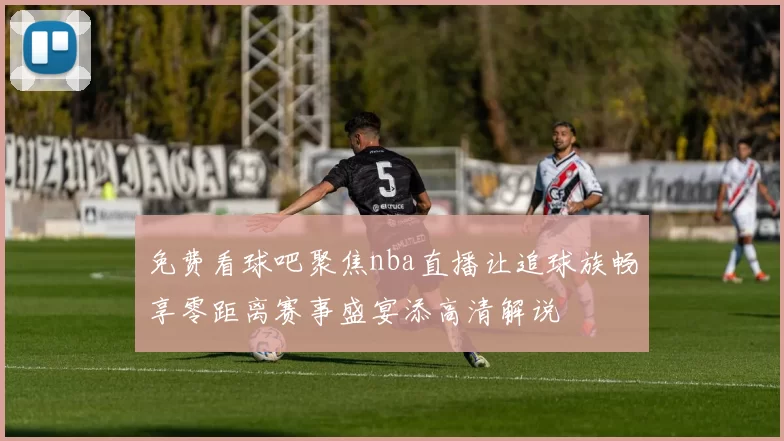 免费看球吧聚焦nba直播让追球族畅享零距离赛事盛宴添高清解说