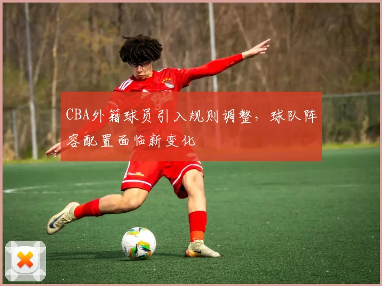 CBA外籍球员引入规则调整，球队阵容配置面临新变化