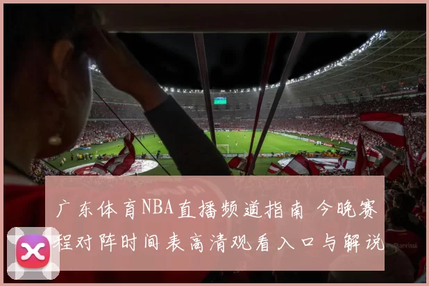 广东体育NBA直播频道指南 今晚赛程对阵时间表高清观看入口与解说看点