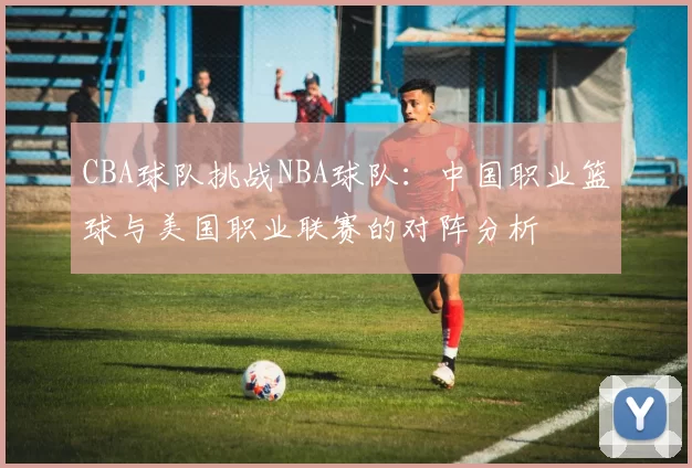 CBA球队挑战NBA球队：中国职业篮球与美国职业联赛的对阵分析