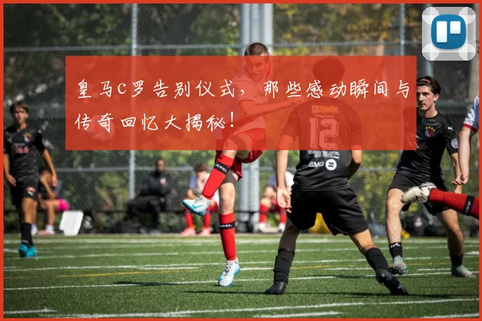 皇马c罗告别仪式，那些感动瞬间与传奇回忆大揭秘！