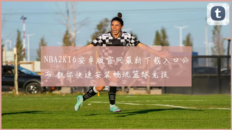 NBA2K16安卓版官网最新下载入口公布 教你快速安装畅玩篮球竞技