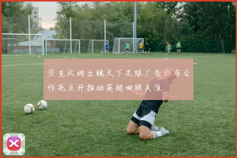 贝克汉姆出镜天下足球广告公布合作亮点并推动英超回顾关注