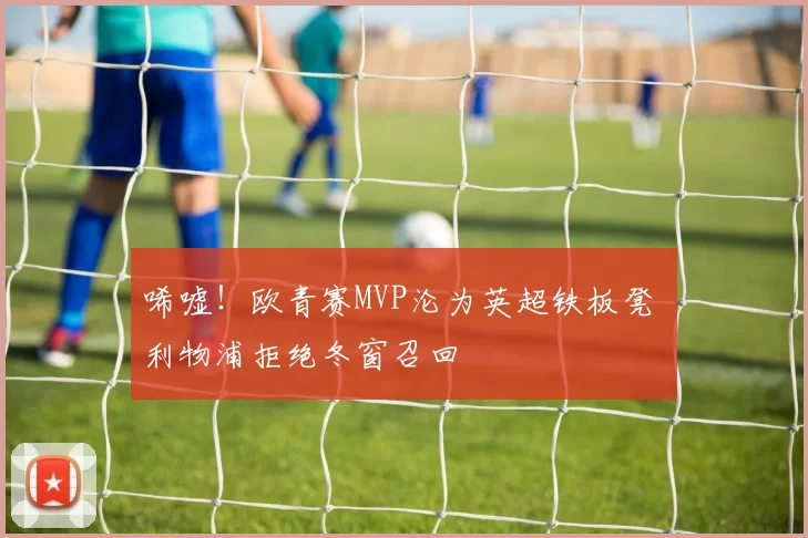 唏嘘！欧青赛MVP沦为英超铁板凳 利物浦拒绝冬窗召回