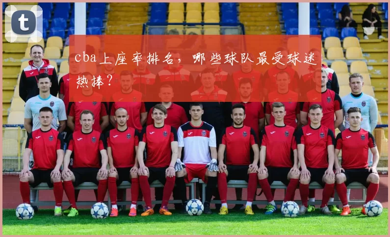 cba上座率排名，哪些球队最受球迷热捧？