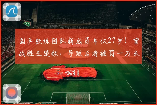 国乒教练团队新成员年仅27岁！曾战胜王楚钦，导致后者被罚一万米