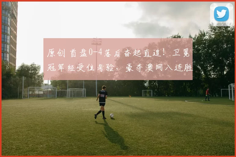 原创 首盘0-4落后奋起直追！卫冕冠军经受住考验，豪夺澳网八连胜