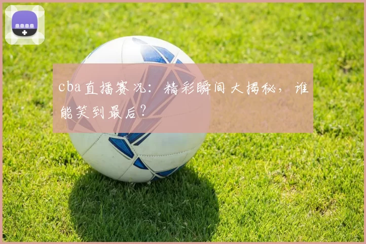 cba直播赛况：精彩瞬间大揭秘，谁能笑到最后？