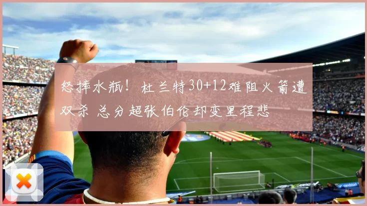 怒摔水瓶！杜兰特30+12难阻火箭遭双杀 总分超张伯伦却变里程悲