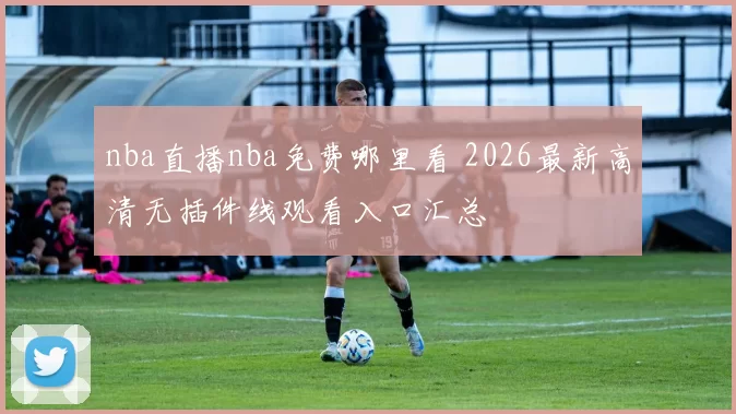 nba直播nba免费哪里看 2026最新高清无插件线观看入口汇总