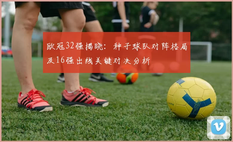 欧冠32强揭晓：种子球队对阵格局及16强出线关键对决分析