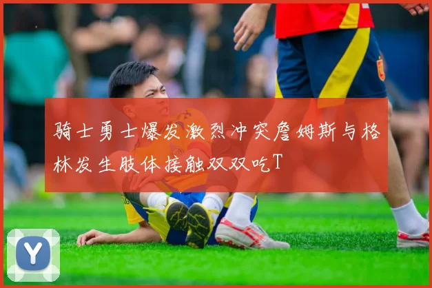 骑士勇士爆发激烈冲突詹姆斯与格林发生肢体接触双双吃T