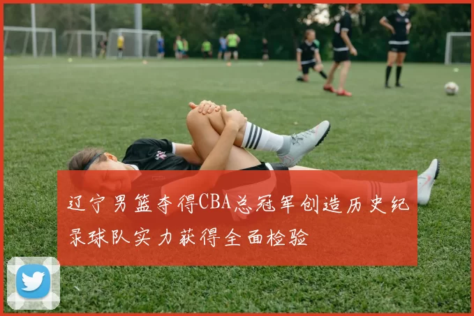 辽宁男篮夺得CBA总冠军创造历史纪录球队实力获得全面检验