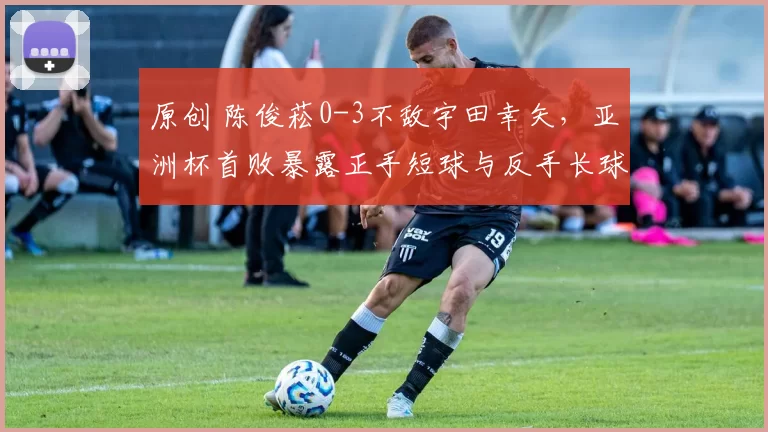 原创 陈俊菘0-3不敌宇田幸矢，亚洲杯首败暴露正手短球与反手长球处理弱点