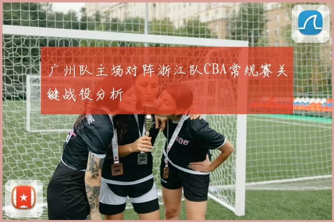 广州队主场对阵浙江队CBA常规赛关键战役分析