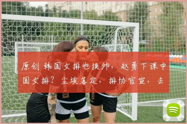 原创 韩国女排也换帅，赵勇下课中国女排？尘埃落定，排协官宣，去向曝光